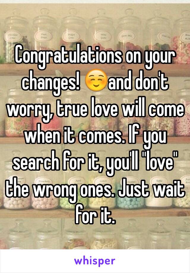 Congratulations on your changes! ☺️and don't worry, true love will come when it comes. If you search for it, you'll "love" the wrong ones. Just wait for it. 