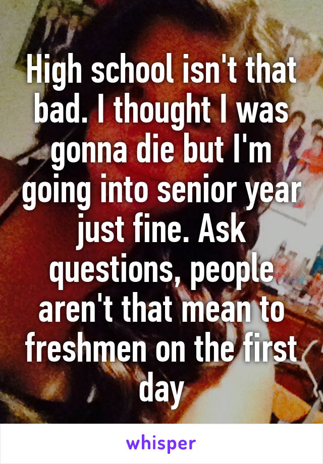 High school isn't that bad. I thought I was gonna die but I'm going into senior year just fine. Ask questions, people aren't that mean to freshmen on the first day