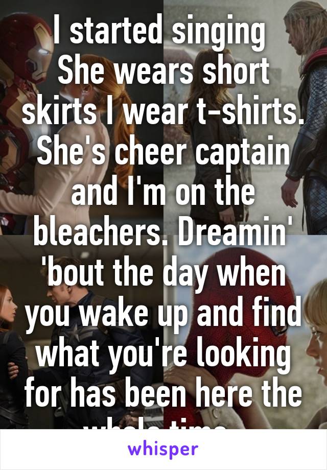 I started singing 
She wears short skirts I wear t-shirts. She's cheer captain and I'm on the bleachers. Dreamin' 'bout the day when you wake up and find what you're looking for has been here the whole time. 