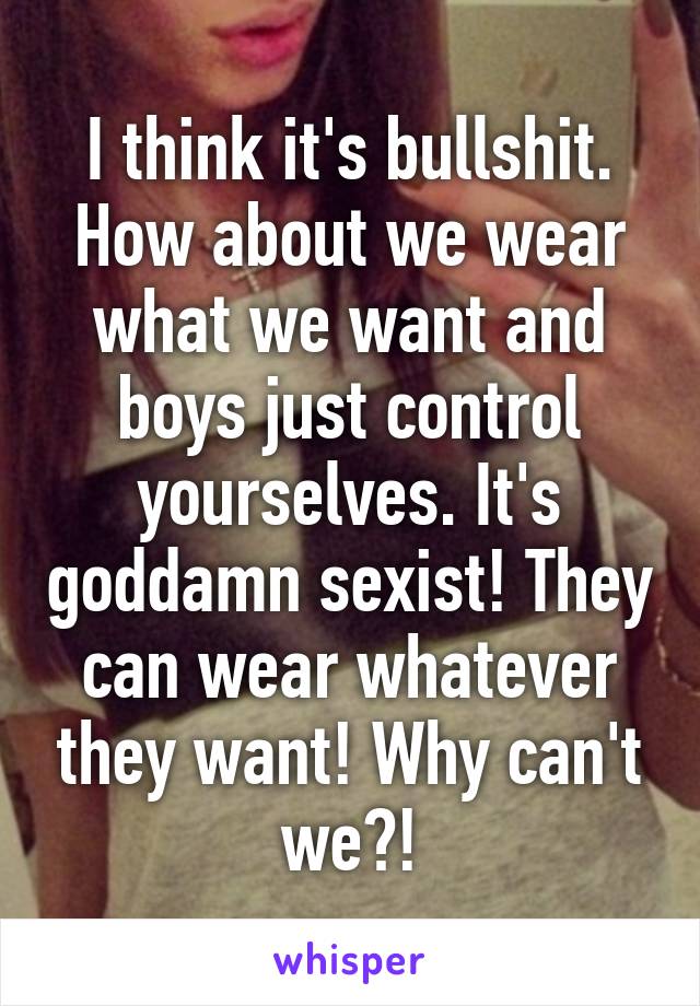 I think it's bullshit. How about we wear what we want and boys just control yourselves. It's goddamn sexist! They can wear whatever they want! Why can't we?!