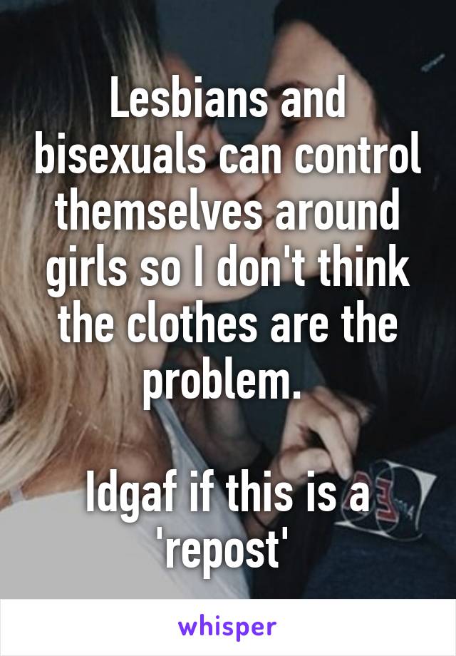 Lesbians and bisexuals can control themselves around girls so I don't think the clothes are the problem. 

Idgaf if this is a 'repost' 