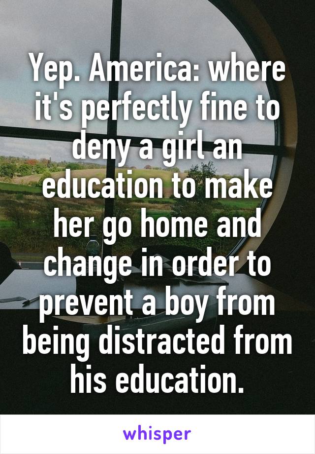 Yep. America: where it's perfectly fine to deny a girl an education to make her go home and change in order to prevent a boy from being distracted from his education.