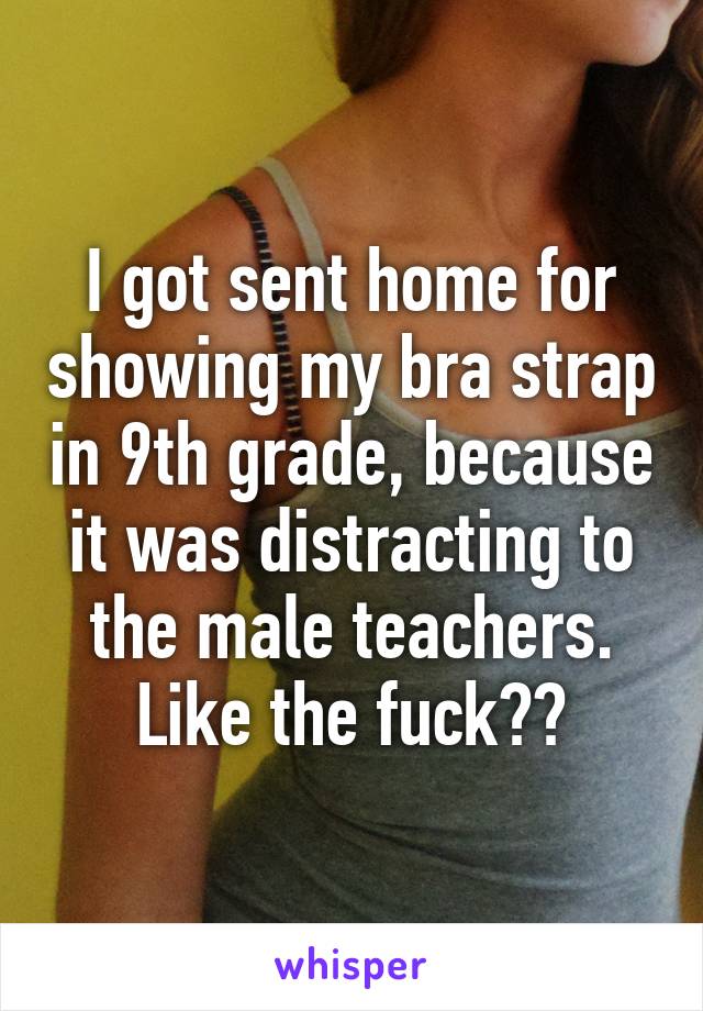 I got sent home for showing my bra strap in 9th grade, because it was distracting to the male teachers. Like the fuck??