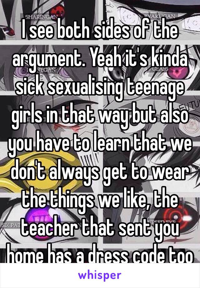 I see both sides of the argument. Yeah it's kinda sick sexualising teenage girls in that way but also you have to learn that we don't always get to wear the things we like, the teacher that sent you home has a dress code too 