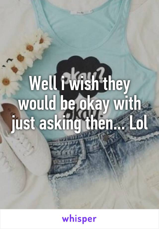 Well i wish they would be okay with just asking then... Lol 