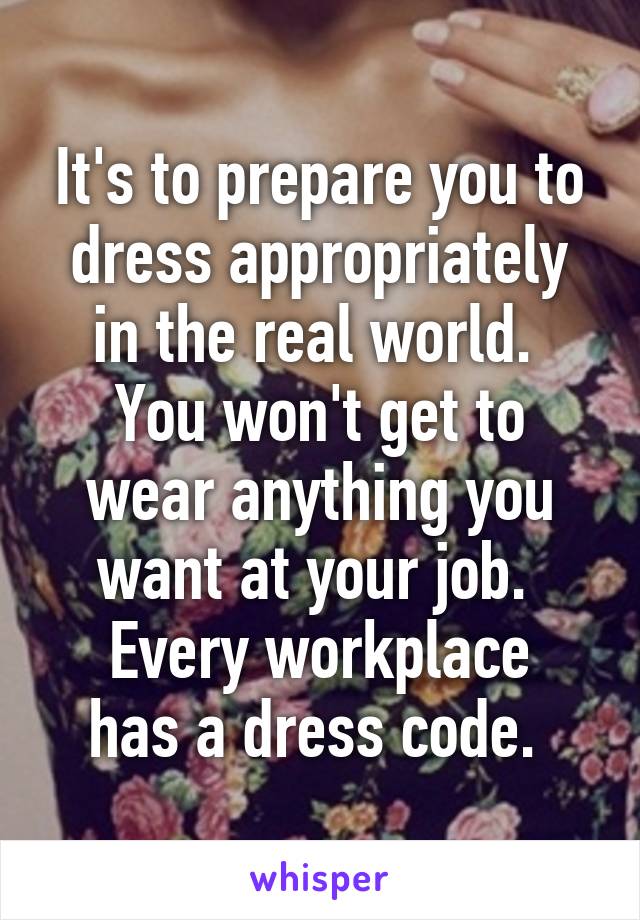 It's to prepare you to dress appropriately in the real world. 
You won't get to wear anything you want at your job. 
Every workplace has a dress code. 