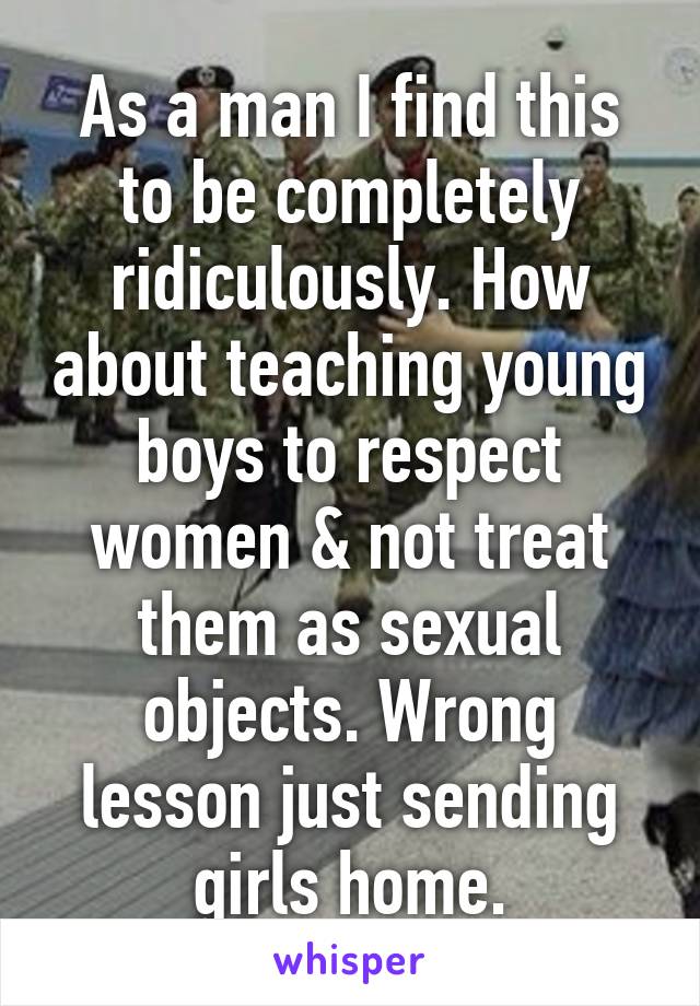 As a man I find this to be completely ridiculously. How about teaching young boys to respect women & not treat them as sexual objects. Wrong lesson just sending girls home.