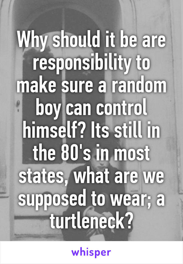 Why should it be are responsibility to make sure a random boy can control himself? Its still in the 80's in most states, what are we supposed to wear; a turtleneck?