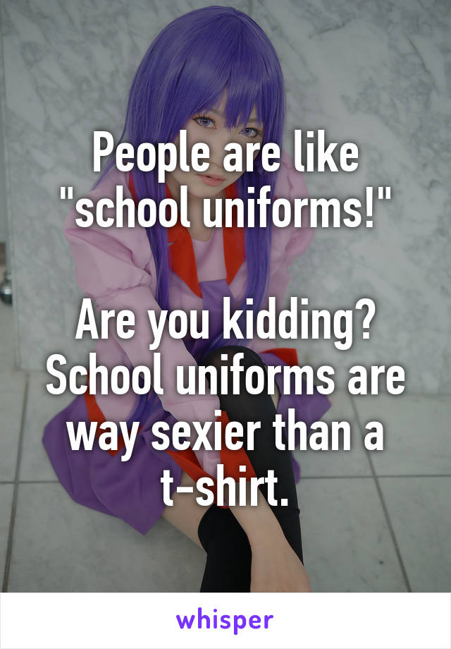 People are like "school uniforms!"

Are you kidding? School uniforms are way sexier than a t-shirt.