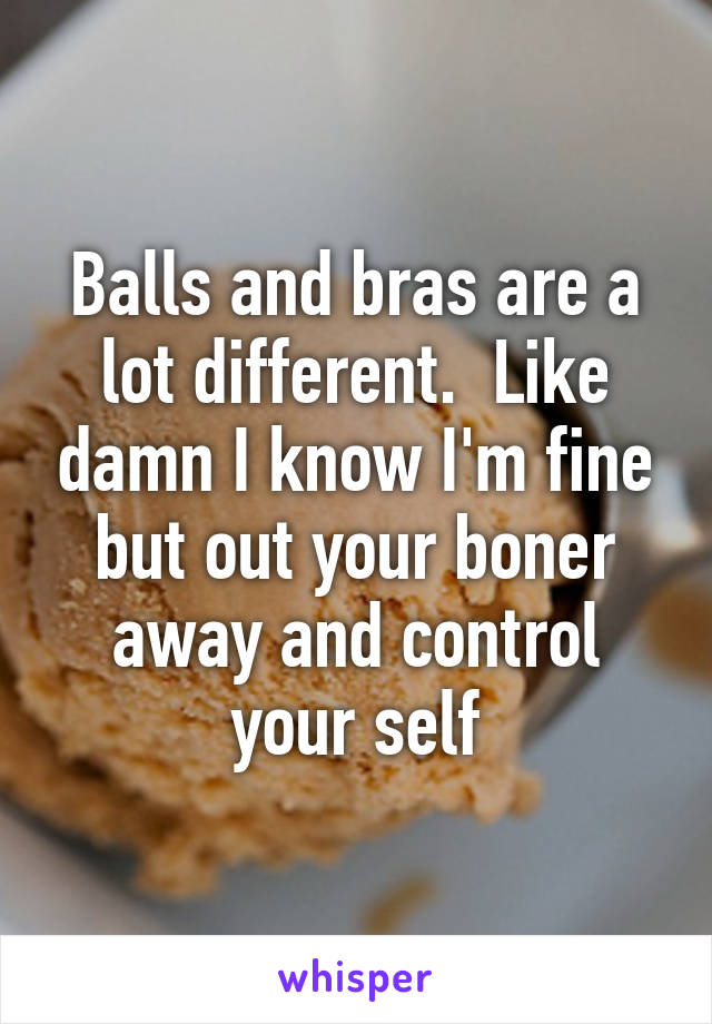 Balls and bras are a lot different.  Like damn I know I'm fine but out your boner away and control your self