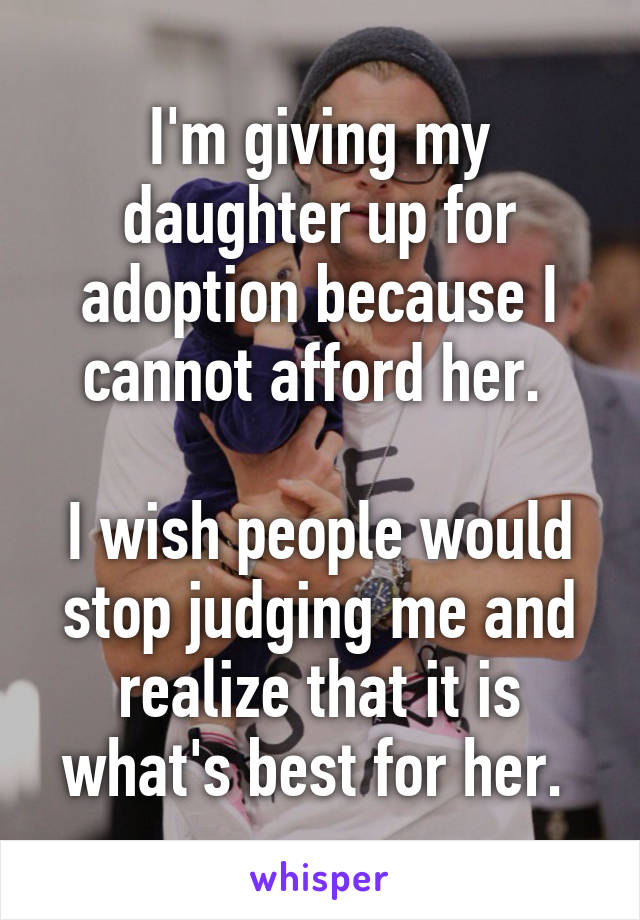 I'm giving my daughter up for adoption because I cannot afford her. 

I wish people would stop judging me and realize that it is what's best for her. 