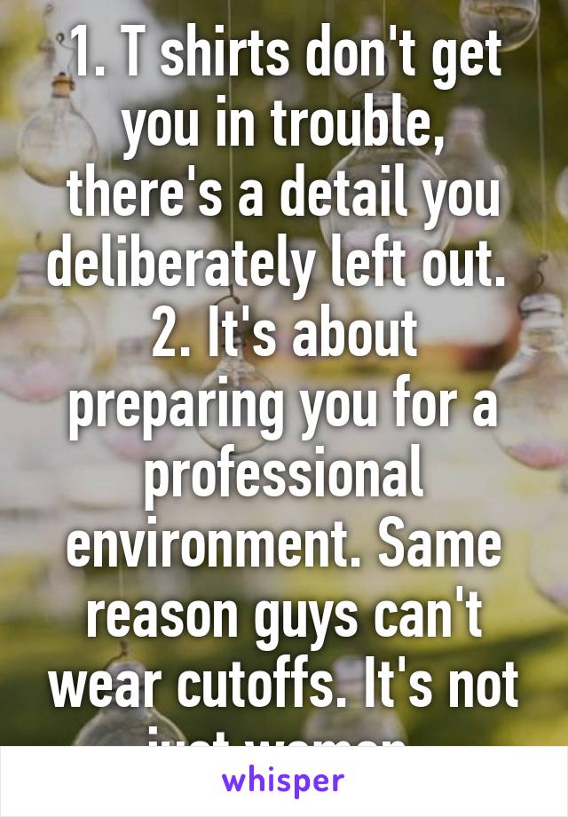 1. T shirts don't get you in trouble, there's a detail you deliberately left out. 
2. It's about preparing you for a professional environment. Same reason guys can't wear cutoffs. It's not just women.