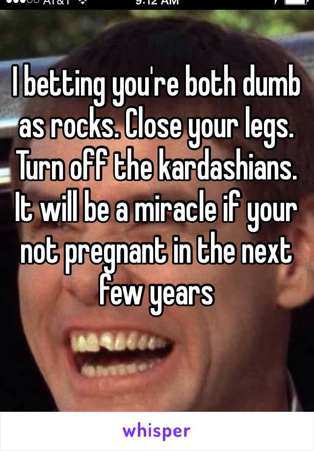 I betting you're both dumb as rocks. Close your legs. Turn off the kardashians. It will be a miracle if your not pregnant in the next few years 