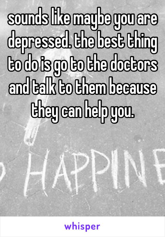 sounds like maybe you are depressed. the best thing to do is go to the doctors and talk to them because they can help you.