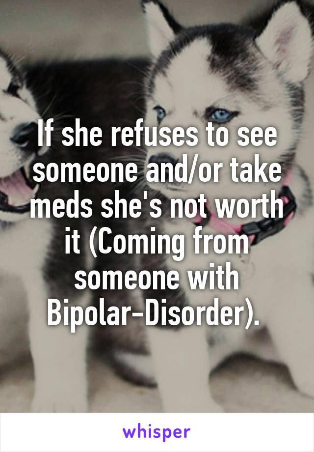 If she refuses to see someone and/or take meds she's not worth it (Coming from someone with Bipolar-Disorder). 