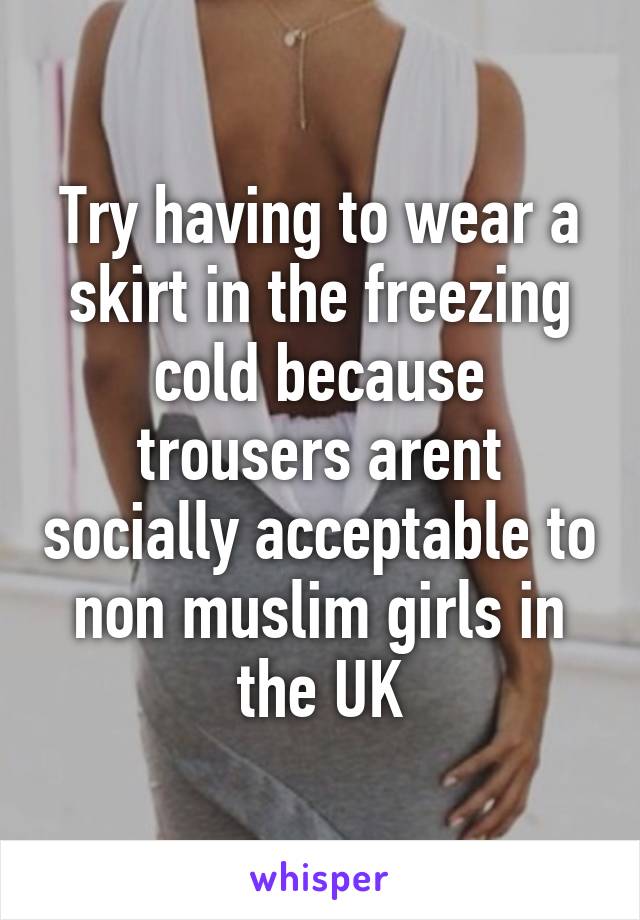 Try having to wear a skirt in the freezing cold because trousers arent socially acceptable to non muslim girls in the UK