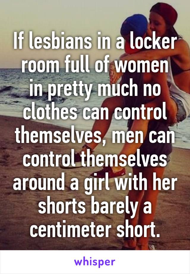 If lesbians in a locker room full of women in pretty much no clothes can control themselves, men can control themselves around a girl with her shorts barely a centimeter short.