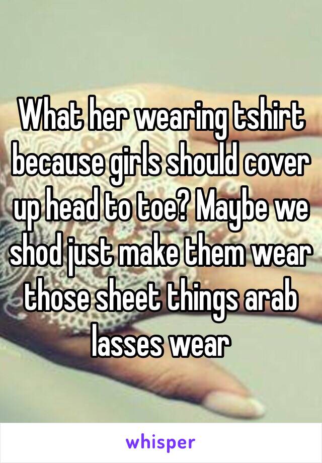 What her wearing tshirt because girls should cover up head to toe? Maybe we shod just make them wear those sheet things arab lasses wear