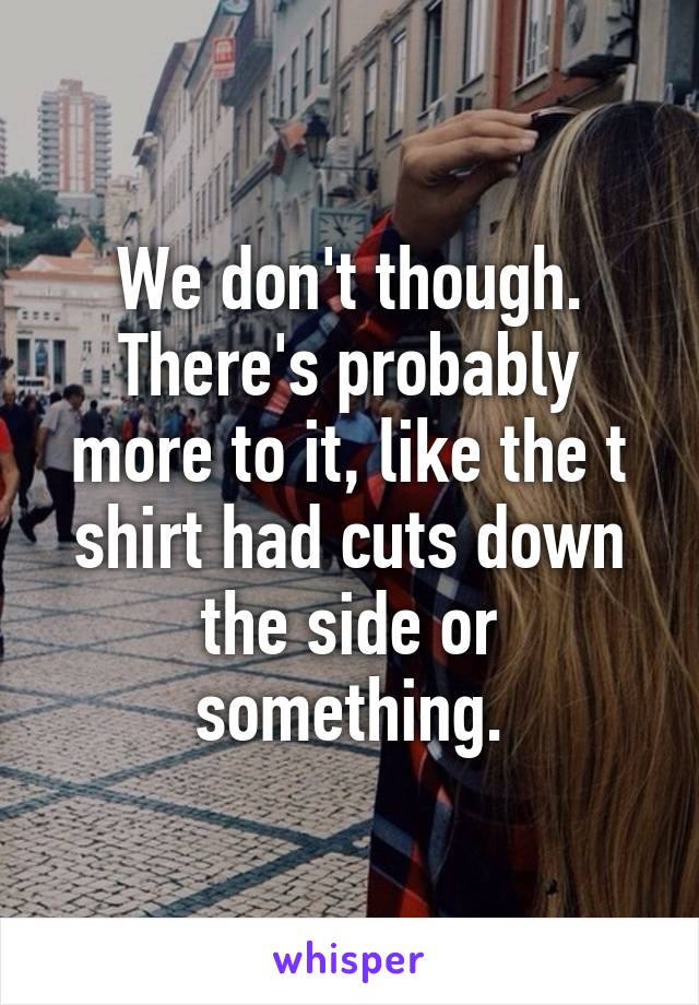 We don't though. There's probably more to it, like the t shirt had cuts down the side or something.