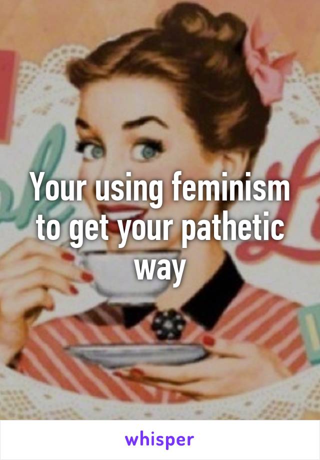 Your using feminism to get your pathetic way