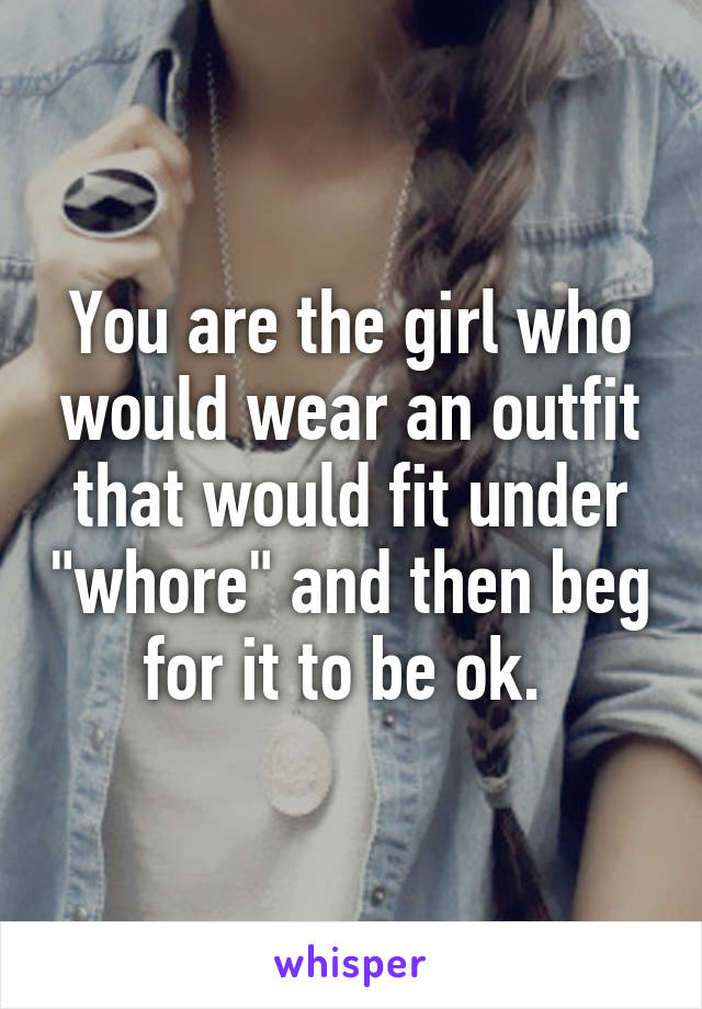 You are the girl who would wear an outfit that would fit under "whore" and then beg for it to be ok. 