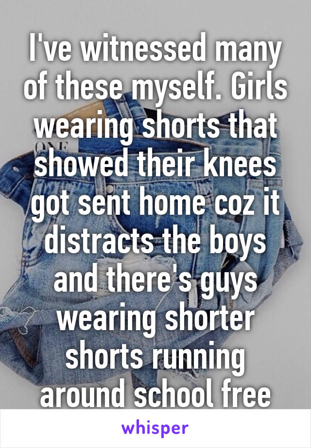 I've witnessed many of these myself. Girls wearing shorts that showed their knees got sent home coz it distracts the boys and there's guys wearing shorter shorts running around school free