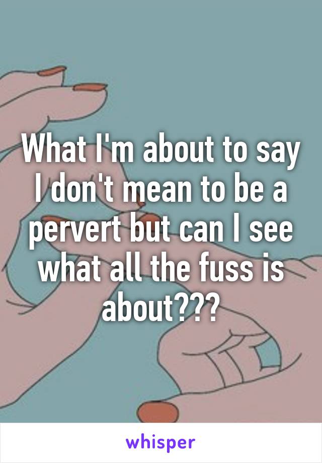 What I'm about to say I don't mean to be a pervert but can I see what all the fuss is about???