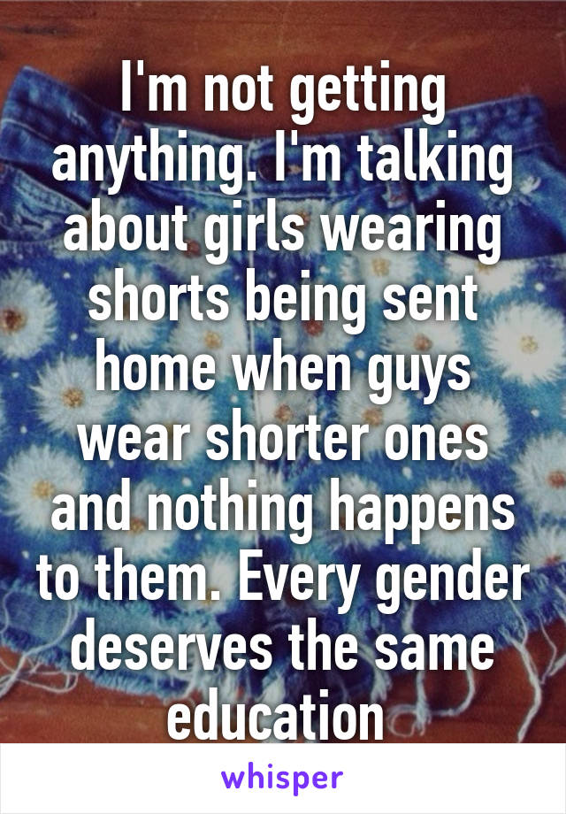 I'm not getting anything. I'm talking about girls wearing shorts being sent home when guys wear shorter ones and nothing happens to them. Every gender deserves the same education 