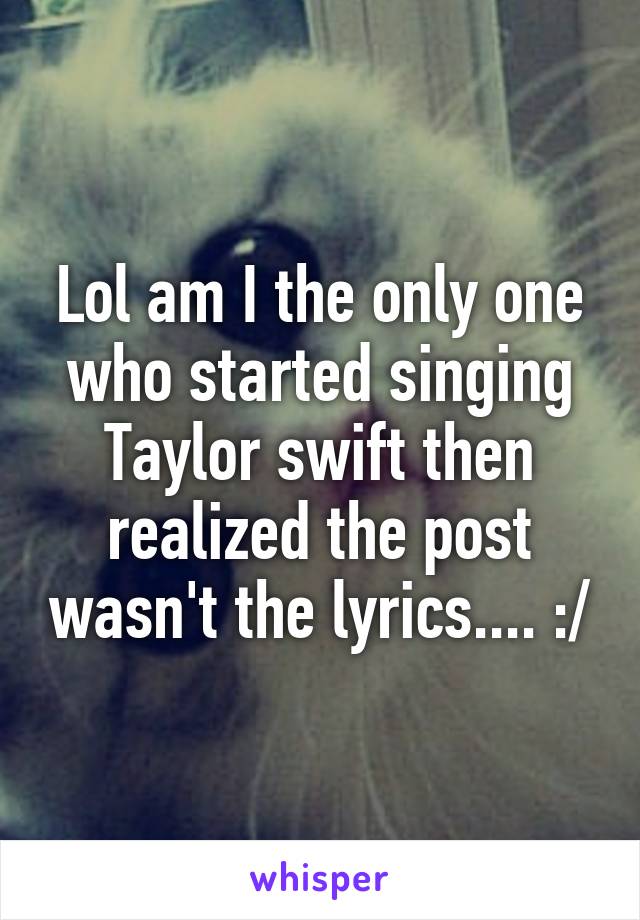 Lol am I the only one who started singing Taylor swift then realized the post wasn't the lyrics.... :/