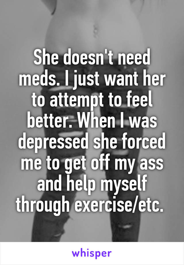 She doesn't need meds. I just want her to attempt to feel better. When I was depressed she forced me to get off my ass and help myself through exercise/etc. 