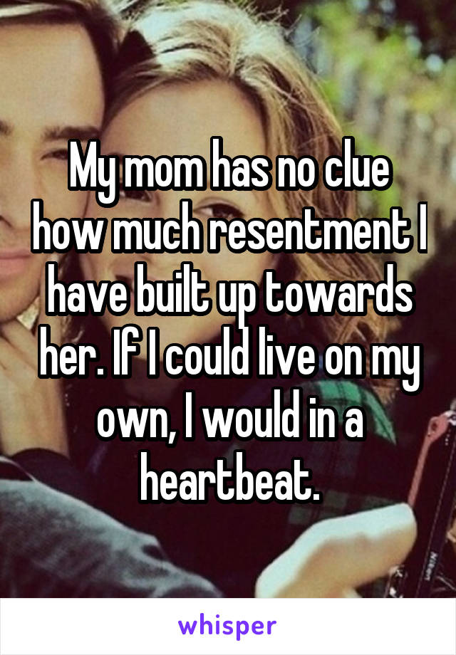 My mom has no clue how much resentment I have built up towards her. If I could live on my own, I would in a heartbeat.