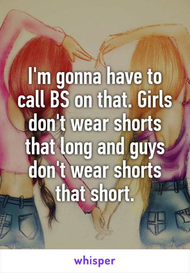 I'm gonna have to call BS on that. Girls don't wear shorts that long and guys don't wear shorts that short.