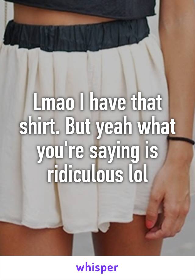 Lmao I have that shirt. But yeah what you're saying is ridiculous lol