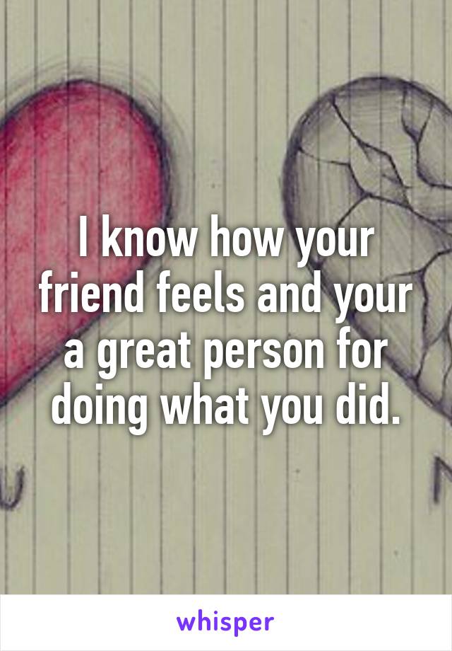 I know how your friend feels and your a great person for doing what you did.