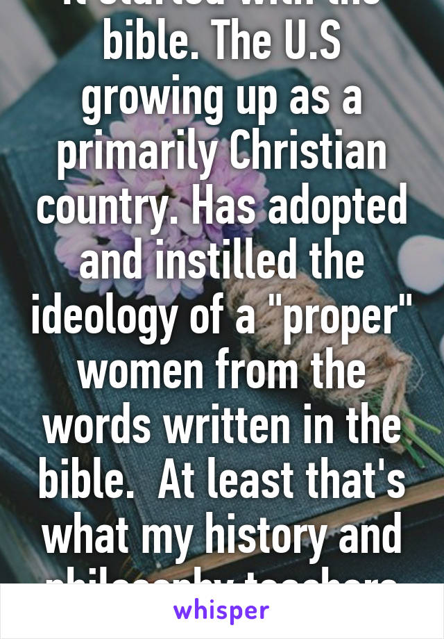 It started with the bible. The U.S growing up as a primarily Christian country. Has adopted and instilled the ideology of a "proper" women from the words written in the bible.  At least that's what my history and philosophy teachers say. Idk. 