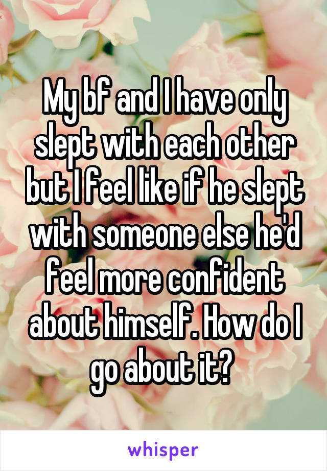 My bf and I have only slept with each other but I feel like if he slept with someone else he'd feel more confident about himself. How do I go about it? 