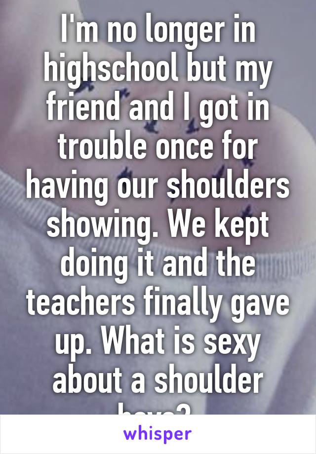 I'm no longer in highschool but my friend and I got in trouble once for having our shoulders showing. We kept doing it and the teachers finally gave up. What is sexy about a shoulder boys? 