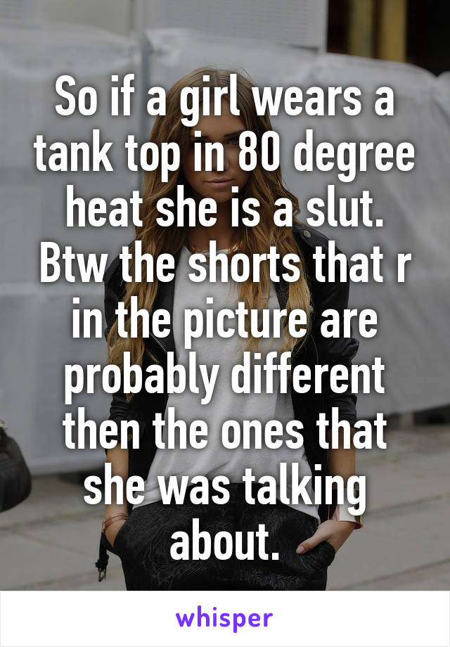 So if a girl wears a tank top in 80 degree heat she is a slut. Btw the shorts that r in the picture are probably different then the ones that she was talking about.