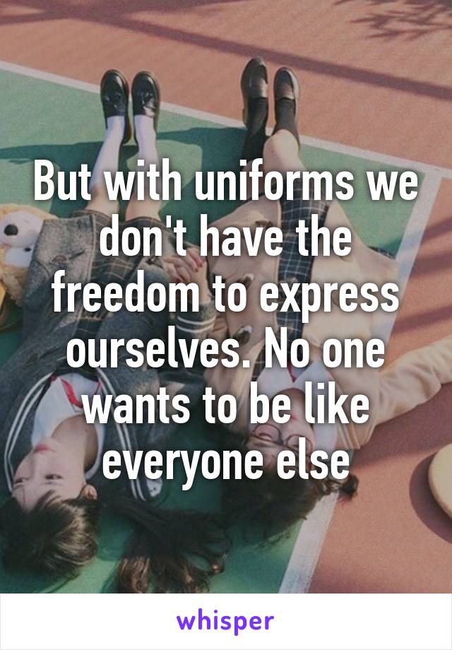 But with uniforms we don't have the freedom to express ourselves. No one wants to be like everyone else