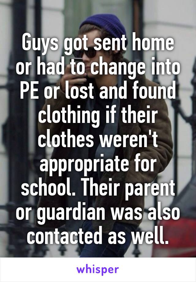 Guys got sent home or had to change into PE or lost and found clothing if their clothes weren't appropriate for school. Their parent or guardian was also contacted as well.