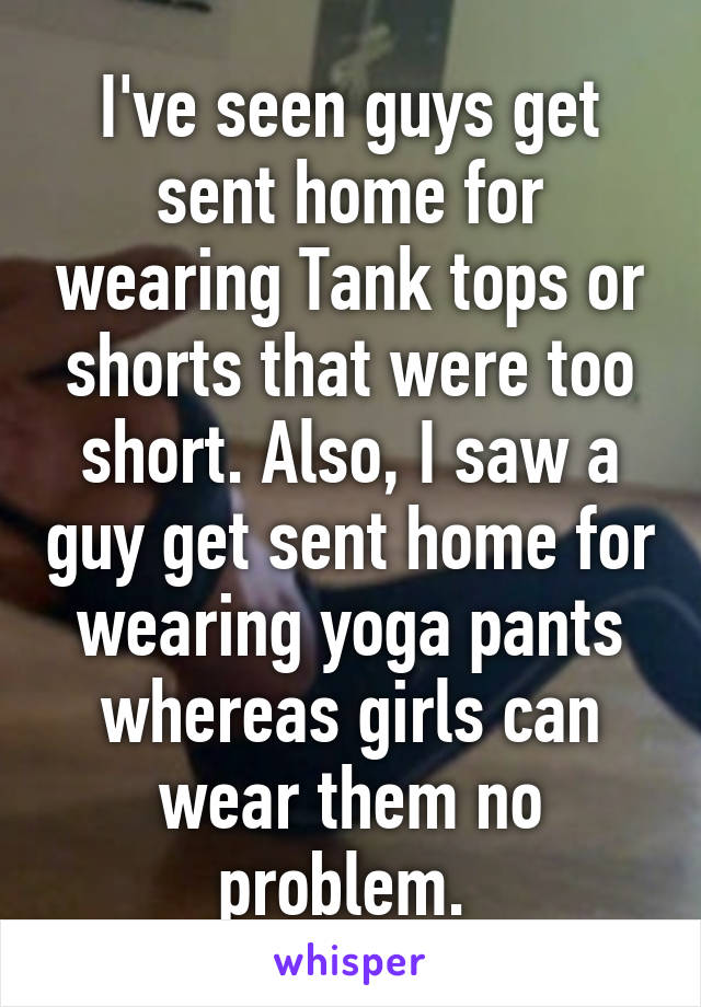 I've seen guys get sent home for wearing Tank tops or shorts that were too short. Also, I saw a guy get sent home for wearing yoga pants whereas girls can wear them no problem. 