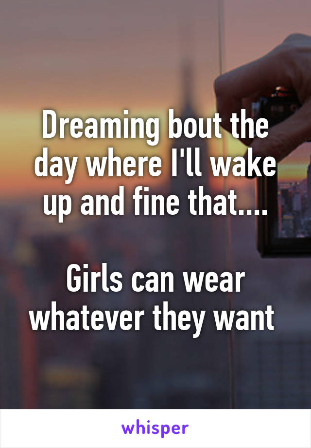 Dreaming bout the day where I'll wake up and fine that....

Girls can wear whatever they want 