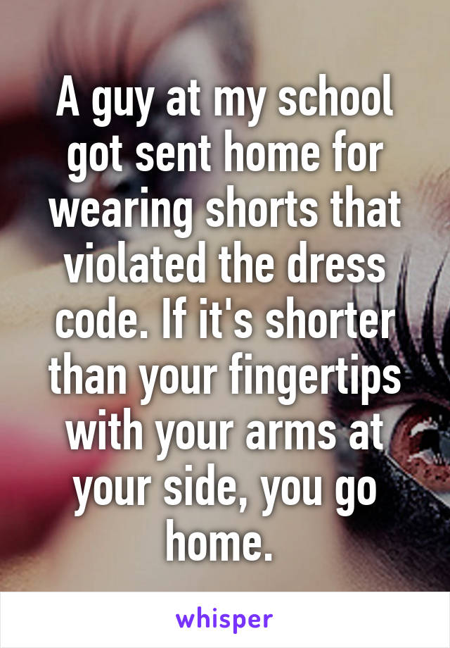 A guy at my school got sent home for wearing shorts that violated the dress code. If it's shorter than your fingertips with your arms at your side, you go home. 