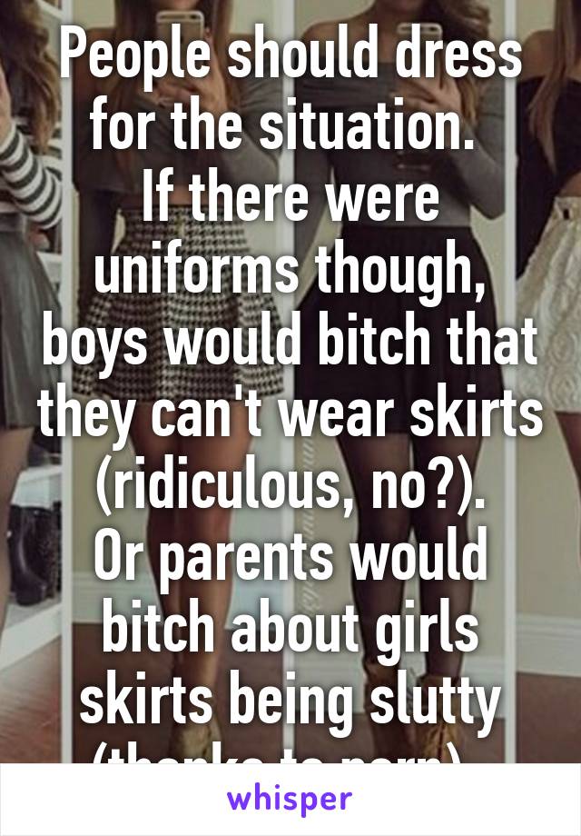 People should dress for the situation. 
If there were uniforms though, boys would bitch that they can't wear skirts (ridiculous, no?).
Or parents would bitch about girls skirts being slutty (thanks to porn). 