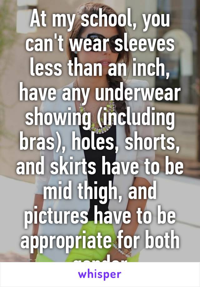 At my school, you can't wear sleeves less than an inch, have any underwear showing (including bras), holes, shorts, and skirts have to be mid thigh, and pictures have to be appropriate for both gender