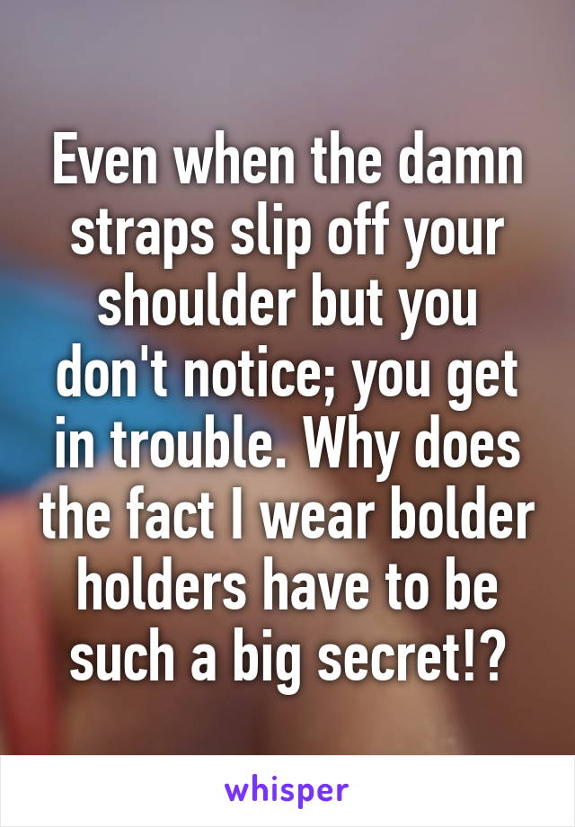 Even when the damn straps slip off your shoulder but you don't notice; you get in trouble. Why does the fact I wear bolder holders have to be such a big secret!?