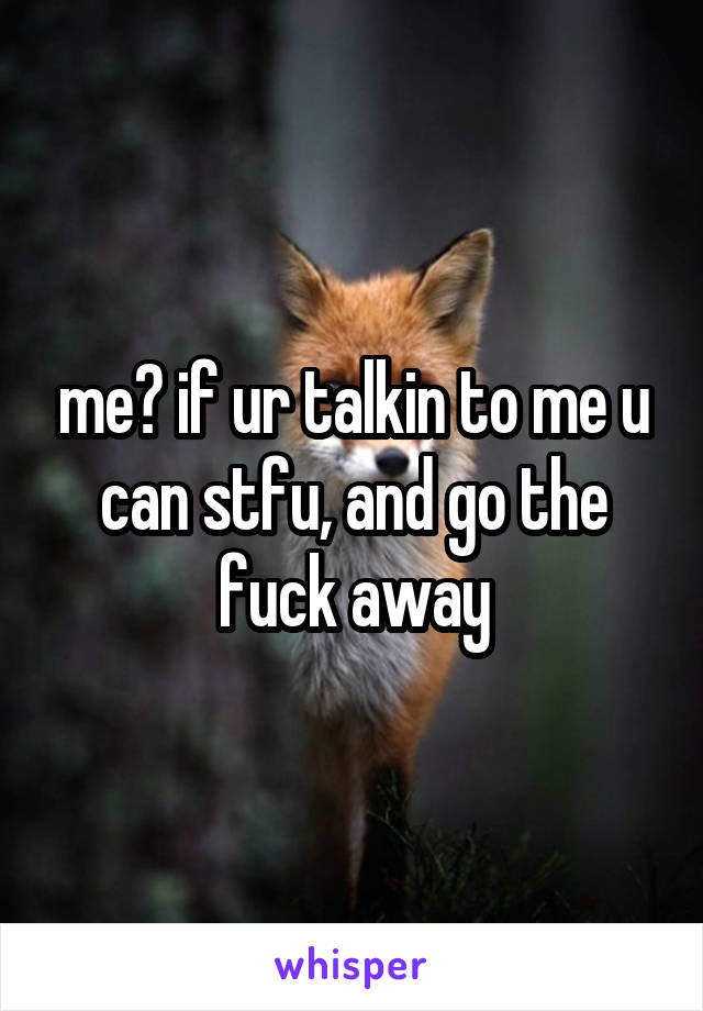 me? if ur talkin to me u can stfu, and go the fuck away