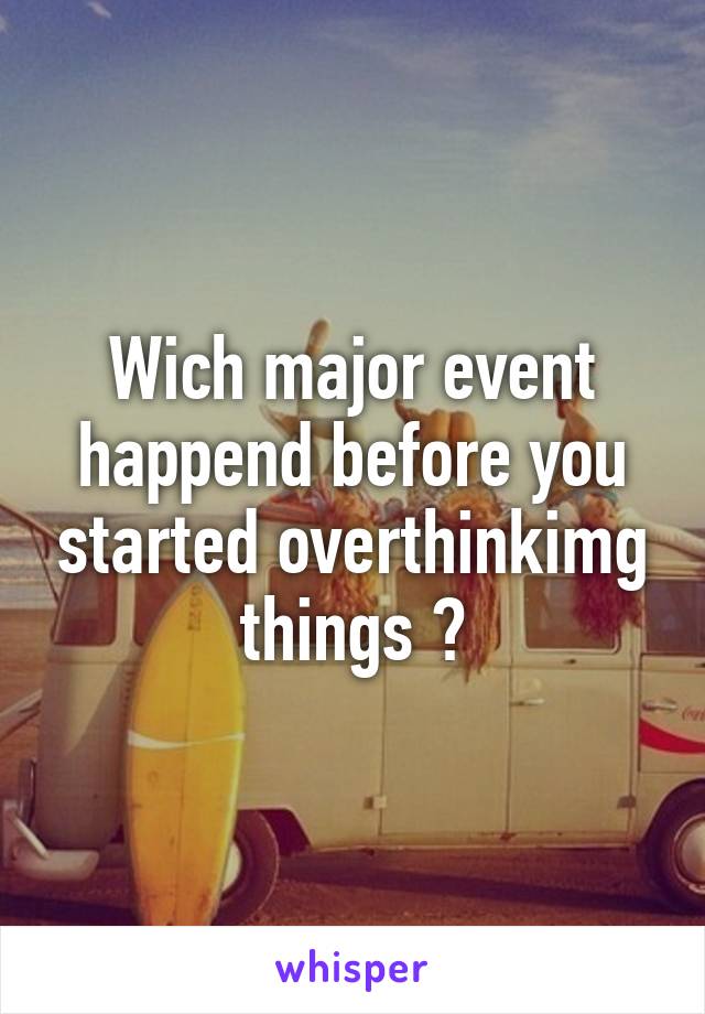 Wich major event happend before you started overthinkimg things ?