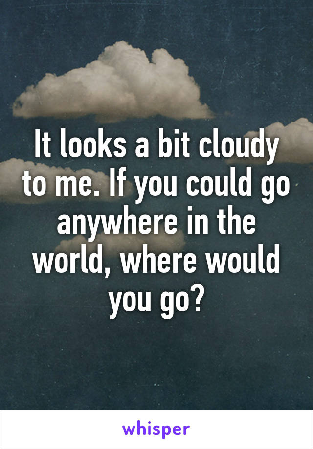 It looks a bit cloudy to me. If you could go anywhere in the world, where would you go?