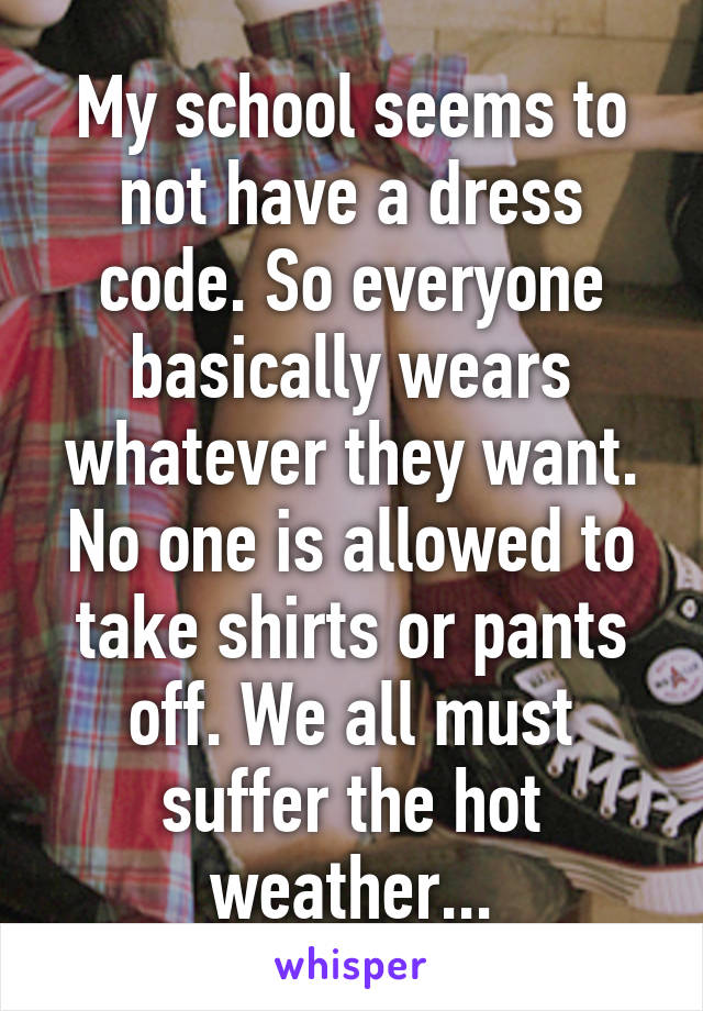 My school seems to not have a dress code. So everyone basically wears whatever they want. No one is allowed to take shirts or pants off. We all must suffer the hot weather...